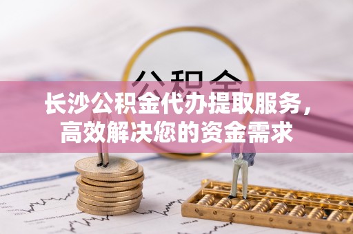 晋江长沙公积金代办提取服务，高效解决您的资金需求