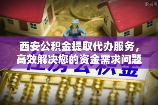 晋江西安公积金提取代办服务，高效解决您的资金需求问题