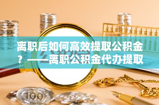 晋江离职后如何高效提取公积金？——离职公积金代办提取全流程解析