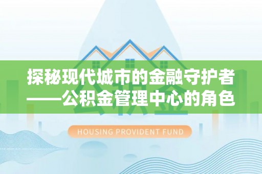 晋江探秘现代城市的金融守护者——公积金管理中心的角色与使命