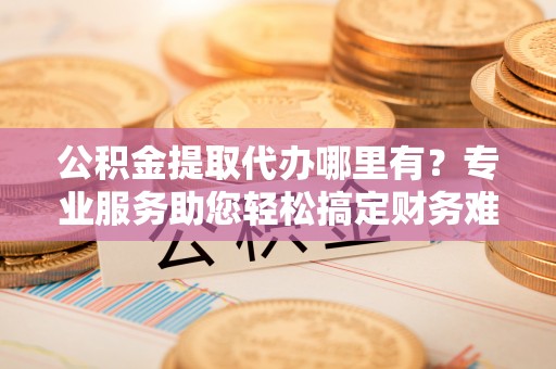 晋江公积金提取代办哪里有？专业服务助您轻松搞定财务难题