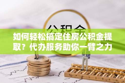 晋江如何轻松搞定住房公积金提取？代办服务助你一臂之力