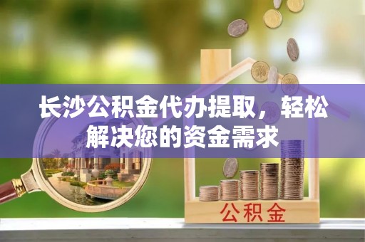 晋江长沙公积金代办提取，轻松解决您的资金需求