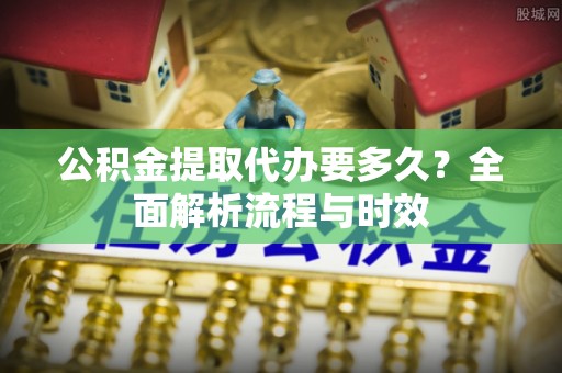 晋江公积金提取代办要多久？全面解析流程与时效