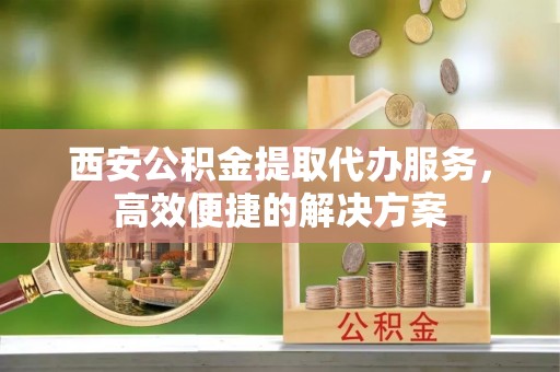 晋江西安公积金提取代办服务，高效便捷的解决方案