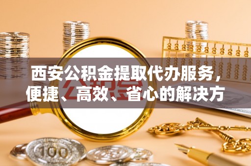 晋江西安公积金提取代办服务，便捷、高效、省心的解决方案